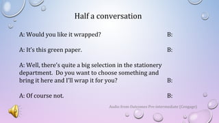 Half a conversation
A: Would you like it wrapped? B:
A: It’s this green paper. B:
A: Well, there’s quite a big selection in the stationery
department. Do you want to choose something and
bring it here and I’ll wrap it for you? B:
A: Of course not. B:
Audio from Outcomes Pre-intermediate (Cengage)
 