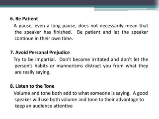 6. Be Patient
A pause, even a long pause, does not necessarily mean that
the speaker has finished. Be patient and let the speaker
continue in their own time.
7. Avoid Personal Prejudice
Try to be impartial. Don't become irritated and don't let the
person’s habits or mannerisms distract you from what they
are really saying.
8. Listen to the Tone
Volume and tone both add to what someone is saying. A good
speaker will use both volume and tone to their advantage to
keep an audience attentive
 