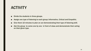 ACTIVITY
■ Divide the students in three groups.
■ Assign one type of listening to each group: Informative, Critical and Empathic.
■ Give them 10 minutes to plan an act demonstrating their type of listening skill.
■ Ask the group to come one by one in front of class and demonstrate their acting
on their given type.
10
 