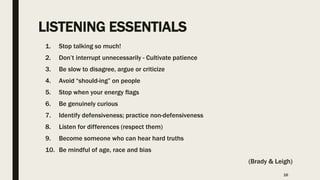 LISTENING ESSENTIALS
1. Stop talking so much!
2. Don’t interrupt unnecessarily - Cultivate patience
3. Be slow to disagree, argue or criticize
4. Avoid “should-ing” on people
5. Stop when your energy flags
6. Be genuinely curious
7. Identify defensiveness; practice non-defensiveness
8. Listen for differences (respect them)
9. Become someone who can hear hard truths
10. Be mindful of age, race and bias
(Brady & Leigh)
16
 