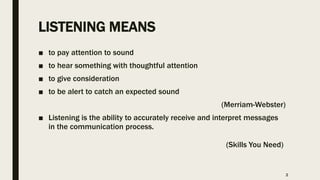 LISTENING MEANS
■ to pay attention to sound
■ to hear something with thoughtful attention
■ to give consideration
■ to be alert to catch an expected sound
(Merriam-Webster)
■ Listening is the ability to accurately receive and interpret messages
in the communication process.
………………………………………………………………………………(Skills You Need)
2
 