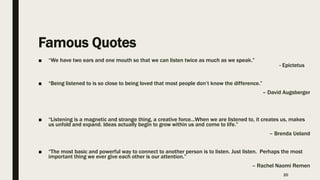 Famous Quotes
■ “We have two ears and one mouth so that we can listen twice as much as we speak.”
- Epictetus
■ “Being listened to is so close to being loved that most people don’t know the difference.”
– David Augsberger
■ “Listening is a magnetic and strange thing, a creative force...When we are listened to, it creates us, makes
us unfold and expand. Ideas actually begin to grow within us and come to life.”
– Brenda Ueland
■ “The most basic and powerful way to connect to another person is to listen. Just listen. Perhaps the most
important thing we ever give each other is our attention.”
– Rachel Naomi Remen
20
 