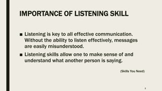 IMPORTANCE OF LISTENING SKILL
■ Listening is key to all effective communication.
Without the ability to listen effectively, messages
are easily misunderstood.
■ Listening skills allow one to make sense of and
understand what another person is saying.
(Skills You Need)
3
 