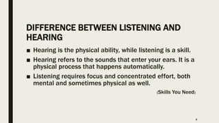 DIFFERENCE BETWEEN LISTENING AND
HEARING
■ Hearing is the physical ability, while listening is a skill.
■ Hearing refers to the sounds that enter your ears. It is a
physical process that happens automatically.
■ Listening requires focus and concentrated effort, both
mental and sometimes physical as well.
(Skills You Need)
4
 
