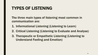 TYPES OF LISTENING
The three main types of listening most common in
communication are:
1. Informational Listening (Listening to Learn)
2. Critical Listening (Listening to Evaluate and Analyse)
3. Therapeutic or Empathetic Listening (Listening to
Understand Feeling and Emotion)
6
 