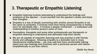 3. Therapeutic or Empathic Listening
■ Empathic listening involves attempting to understand the feelings and
emotions of the speaker – to put yourself into the speaker’s shoes and share
their thoughts.
■ Empathy is a way of deeply connecting with another person.Empathy is not
the same as sympathy, it involves more than being compassionate or feeling
sorry for somebody else – it involves a deeper connection – a realisation and
understanding of another person’s point of view.
■ Counsellors, therapists and some other professionals use therapeutic or
empathic listening to understand and ultimately help their clients.
■ We are all capable of empathic listening and may practise it with friends,
family and colleagues. Showing empathy is a desirable trait in many
interpersonal relationships – you may well feel more comfortable talking
about your own feelings and emotions with a particular person who listens
empathetically to you than others.
(Skills You Need)
9
 