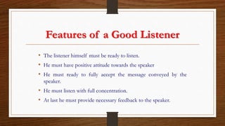 Features of a Good Listener
• The listener himself must be ready to listen.
• He must have positive attitude towards the speaker
• He must ready to fully accept the message conveyed by the
speaker.
• He must listen with full concentration.
• At last he must provide necessary feedback to the speaker.
 