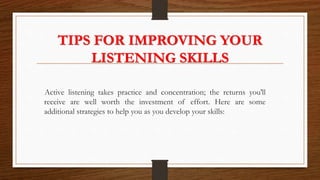TIPS FOR IMPROVING YOUR
LISTENING SKILLS
Active listening takes practice and concentration; the returns you'll
receive are well worth the investment of effort. Here are some
additional strategies to help you as you develop your skills:
 