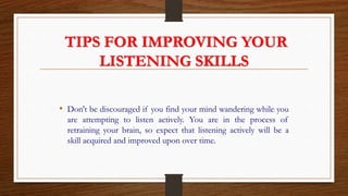 TIPS FOR IMPROVING YOUR
LISTENING SKILLS
• Don't be discouraged if you find your mind wandering while you
are attempting to listen actively. You are in the process of
retraining your brain, so expect that listening actively will be a
skill acquired and improved upon over time.
 