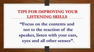 TIPS FOR IMPROVING YOUR
LISTENING SKILLS
“Focus on the contents and
not to the reaction of the
speaker, listen with your ears,
eyes and all other senses”.
 