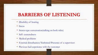 BARRIERS OF LISTENING
• Disability of hearing
• Stress
• Stereo-type conversation(talking on both sides)
• Self- centeredness
• Medical problems
• External disturbances/Technical/Presence of a supervisor
• Previous bad experience with the customer
 
