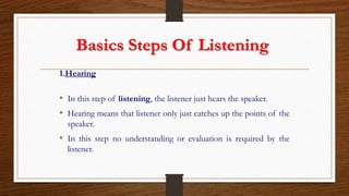 Basics Steps Of Listening
1.Hearing
• In this step of listening, the listener just hears the speaker.
• Hearing means that listener only just catches up the points of the
speaker.
• In this step no understanding or evaluation is required by the
listener.
 
