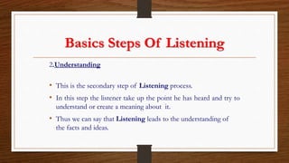 Basics Steps Of Listening
2.Understanding
• This is the secondary step of Listening process.
• In this step the listener take up the point he has heard and try to
understand or create a meaning about it.
• Thus we can say that Listening leads to the understanding of
the facts and ideas.
 