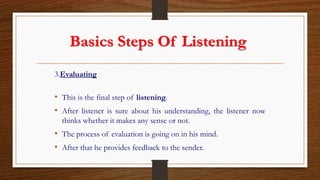 Basics Steps Of Listening
3.Evaluating
• This is the final step of listening.
• After listener is sure about his understanding, the listener now
thinks whether it makes any sense or not.
• The process of evaluation is going on in his mind.
• After that he provides feedback to the sender.
 