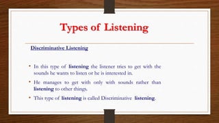 Types of Listening
Discriminative Listening
• In this type of listening the listener tries to get with the
sounds he wants to listen or he is interested in.
• He manages to get with only with sounds rather than
listening to other things.
• This type of listening is called Discriminative listening.
 