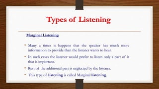 Types of Listening
Marginal Listening
• Many a times it happens that the speaker has much more
information to provide than the listener wants to hear.
• In such cases the listener would prefer to listen only a part of it
that is important.
• Rest of the additional part is neglected by the listener.
• This type of listening is called Marginal listening.
 