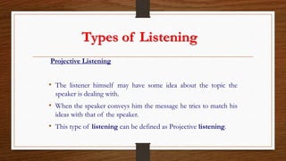 Types of Listening
Projective Listening
• The listener himself may have some idea about the topic the
speaker is dealing with.
• When the speaker conveys him the message he tries to match his
ideas with that of the speaker.
• This type of listening can be defined as Projective listening.
 
