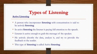Types of Listening
Active Listening
• A person who incorporates listening with concentration is said to
be actively listening.
• In active listening the listener is paying full attention to the speech.
• Listener is active enough to grab the message of the speaker.
• He actively absorbs the data, analyze it, and try to provide the
feedback to the sender.
• This type of listening is called Active listening.
 