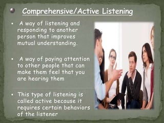  A way of listening and
responding to another
person that improves
mutual understanding.
 A way of paying attention
to other people that can
make them feel that you
are hearing them
 This type of listening is
called active because it
requires certain behaviors
of the listener
 