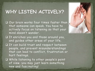  Our brain works four times faster than
that someone can speak. You have to
actively focus on listening so that your
mind doesn’t wander.
 It enriches you and those around you,
and guides other areas of your life.
 It can build trust and respect between
people, and prevent misunderstandings
that can lead to conflict, frustration or
hurt feelings.
 While listening to other people’s point
of view, you may just learn something
new and fascinating!
 