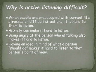 When people are preoccupied with current life
stresses or difficult situations, it is hard for
them to listen.
Anxiety can make it hard to listen.
Being angry at the person who is talking also
makes it hard to listen.
Having an idea in mind of what a person
“should do” makes it hard to listen to that
person's point of view.
 