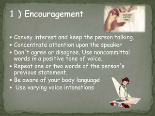  Convey interest and keep the person talking.
 Concentrate attention upon the speaker
 Don't agree or disagree. Use noncommittal
words in a positive tone of voice.
 Repeat one or two words of the person's
previous statement.
 Be aware of your body language!
 Use varying voice intonations
 