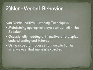 Non-Verbal Active Listening Techniques:
 Maintaining appropriate eye contact with the
Speaker.
 Occasionally nodding affirmatively to display
understanding and interest.
 Using expectant pauses to indicate to the
interviewee that more is expected
 