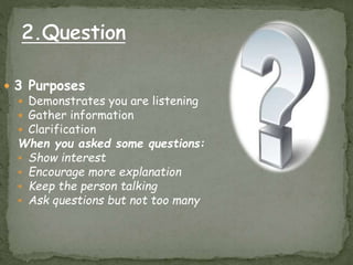  3 Purposes
 Demonstrates you are listening
 Gather information
 Clarification
When you asked some questions:
 Show interest
 Encourage more explanation
 Keep the person talking
 Ask questions but not too many
 
