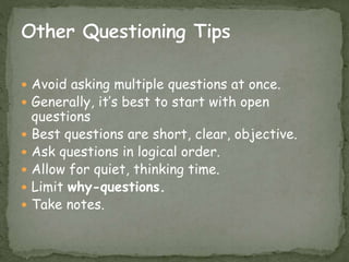  Avoid asking multiple questions at once.
 Generally, it’s best to start with open
questions
 Best questions are short, clear, objective.
 Ask questions in logical order.
 Allow for quiet, thinking time.
 Limit why-questions.
 Take notes.
 
