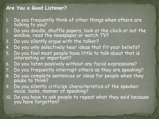 Are You a Good Listener?
1. Do you frequently think of other things when others are
talking to you?
2. Do you doodle, shuffle papers, look at the clock or out the
window, read the newspaper,or watch TV?
3. Do you silently argue with the talker?
4. Do you only selectively hear ideas that fit your beliefs?
5. Do you feel most people have little to talk about that is
interesting or important?
6. Do you listen passively without any facial expressions?
7. Do you frequently interrupt others as they are speaking?
8. Do you complete sentences or ideas for people when they
pause to think?
9. Do you silently criticize characteristics of the speaker:
voice, looks, manner of speaking?
10. Do you have to ask people to repeat what they said because
you have forgotten?
 