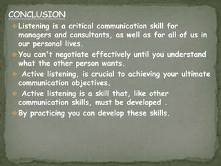  Listening is a critical communication skill for
managers and consultants, as well as for all of us in
our personal lives.
 You can't negotiate effectively until you understand
what the other person wants.
 Active listening, is crucial to achieving your ultimate
communication objectives.
 Active listening is a skill that, like other
communication skills, must be developed .
 By practicing you can develop these skills.
 