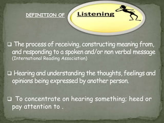  The process of receiving, constructing meaning from,
and responding to a spoken and/or non verbal message
(International Reading Association)
 Hearing and understanding the thoughts, feelings and
opinions being expressed by another person.
 To concentrate on hearing something; heed or
pay attention to .
DEFINITION OF
 