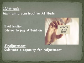 1)Attitude :
Maintain a constructive Attitude
2)Attention
Strive to pay Attention
3)Adjustment
Cultivate a capacity for Adjustment
 