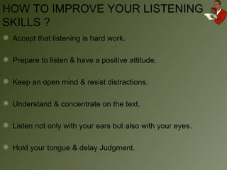 HOW TO IMPROVE YOUR LISTENING SKILLS ? Accept that listening is hard work. Prepare to listen & have a positive attitude. Keep an open mind & resist distractions. Understand & concentrate on the text. Listen not only with your ears but also with your eyes. Hold your tongue & delay Judgment. 