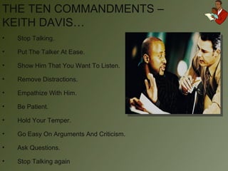 THE TEN COMMANDMENTS – KEITH DAVIS… Stop Talking. Put The Talker At Ease. Show Him That You Want To Listen. Remove Distractions. Empathize With Him. Be Patient. Hold Your Temper. Go Easy On Arguments And Criticism. Ask Questions. Stop Talking again 