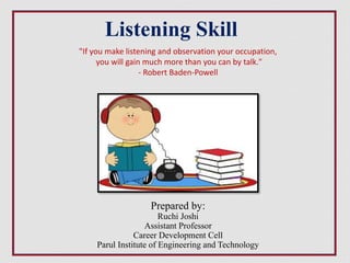 Prepared by:
Ruchi Joshi
Assistant Professor
Career Development Cell
Parul Institute of Engineering and Technology
Listening Skill
"If you make listening and observation your occupation,
you will gain much more than you can by talk."
- Robert Baden-Powell
 