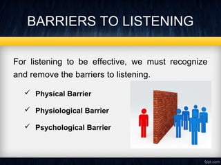 BARRIERS TO LISTENING 
For listening to be effective, we must recognize 
and remove the barriers to listening. 
 Physical Barrier 
 Physiological Barrier 
 Psychological Barrier 
 