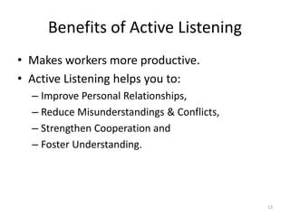 Benefits of Active Listening
• Makes workers more productive.
• Active Listening helps you to:
– Improve Personal Relationships,
– Reduce Misunderstandings & Conflicts,
– Strengthen Cooperation and
– Foster Understanding.
13
 