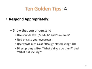 : 4
• Respond Appropriately:
– Show that you understand
• Use sounds like: (“uh-huh” and “um-hmm”
• Nod or raise your eyebrows
• Use words such as as “Really,” “Interesting,” OR
• Direct prompts like: “What did you do then?” and
“What did she say?”
23
 