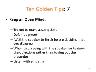 : 7
• Keep an Open Mind:
– Try not to make assumptions
– Defer judgment
– Wait the speaker to finish before deciding that
you disagree
– When disagreeing with the speaker, write down
the objections rather than tuning out the
presenter
– Listen with empathy
26
 