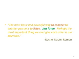 • “The most basic and powerful way to connect to
another person is to listen. Just listen. Perhaps the
most important thing we ever give each other is our
attention.”
-Rachel Naomi Remen
31
 