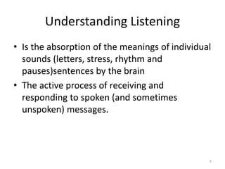 Understanding Listening
• Is the absorption of the meanings of individual
sounds (letters, stress, rhythm and
pauses)sentences by the brain
• The active process of receiving and
responding to spoken (and sometimes
unspoken) messages.
4
 
