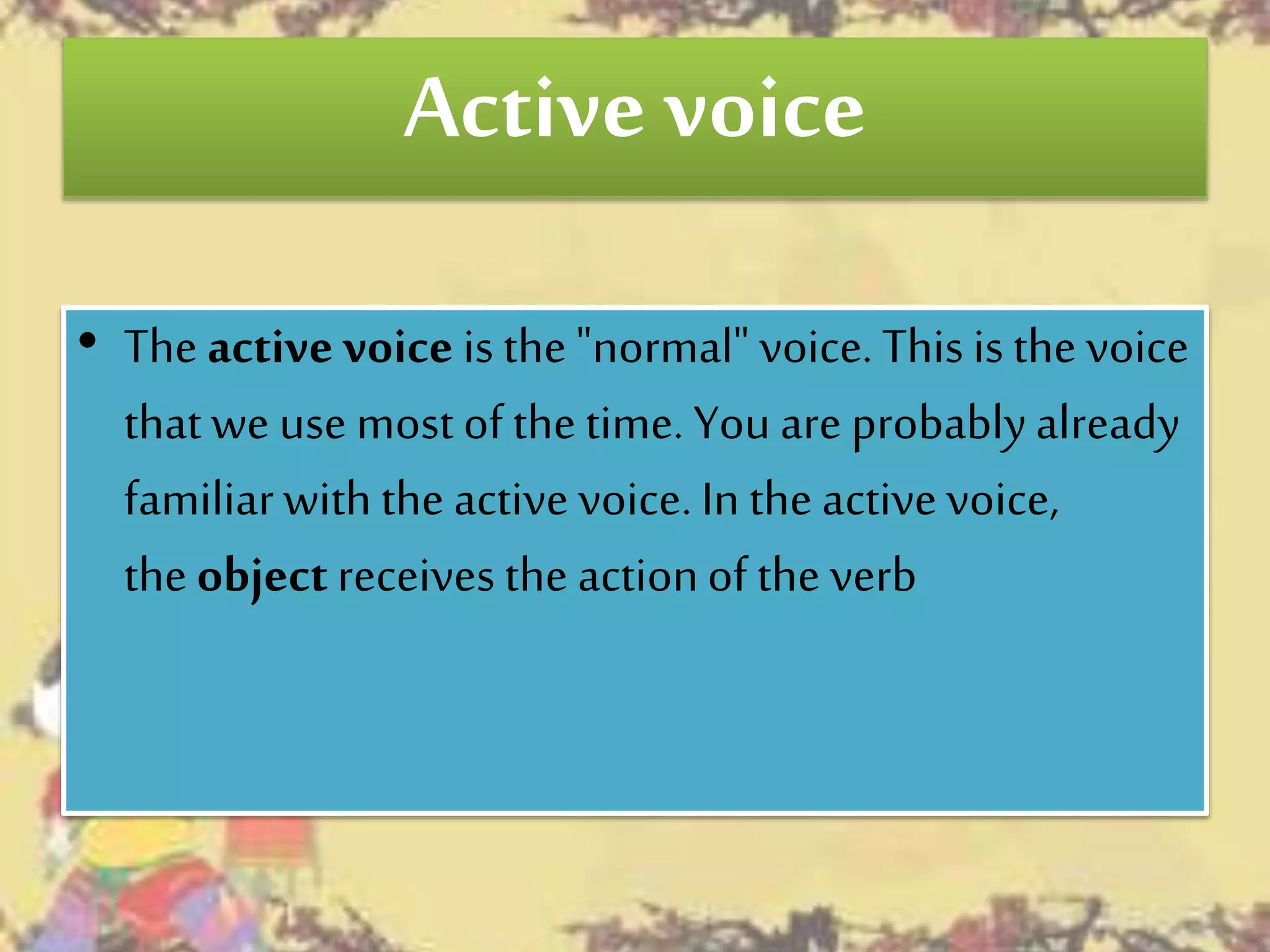 Active voice
• The active voice is the"normal" voice. This isthe voice
that we use most of the time. You are probablyalready
familiarwith the active voice. In the activevoice,
the objectreceives the actionof the verb
 