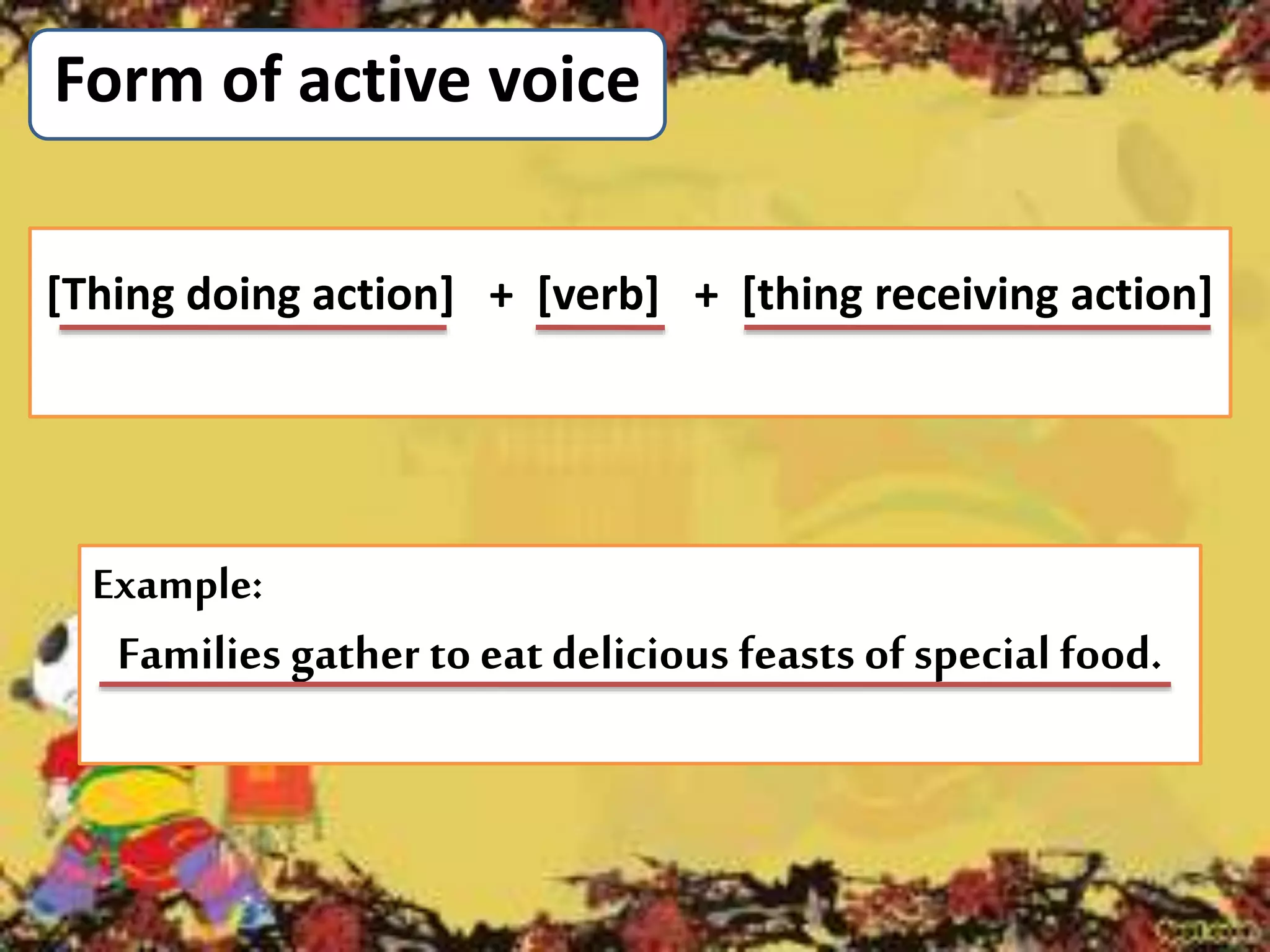 Form of active voice
Example:
Families gather to eatdelicious feasts of special food.
[Thing doing action] + [verb] + [thing receiving action]
 
