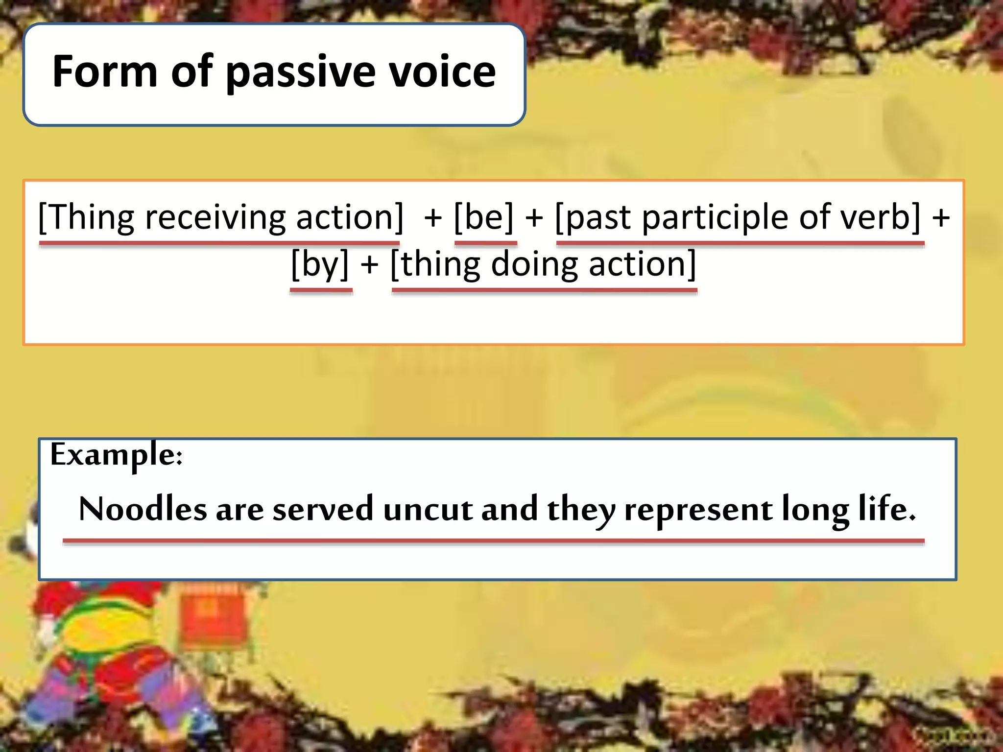 Form of passive voice
Example:
Noodles are served uncut and they represent long life.
[Thing receiving action] + [be] + [past participle of verb] +
[by] + [thing doing action]
 