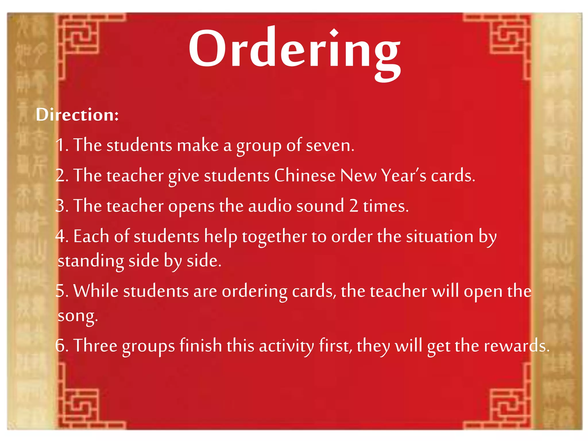 Ordering
Direction:
1. The students make a group of seven.
2. The teacher give students Chinese New Year’s cards.
3. The teacher opens the audio sound 2 times.
4. Each of students help together toorder the situation by
standing side by side.
5. While students are ordering cards, the teacher will open the
song.
6. Three groups finish this activity first, they will get the rewards.
 