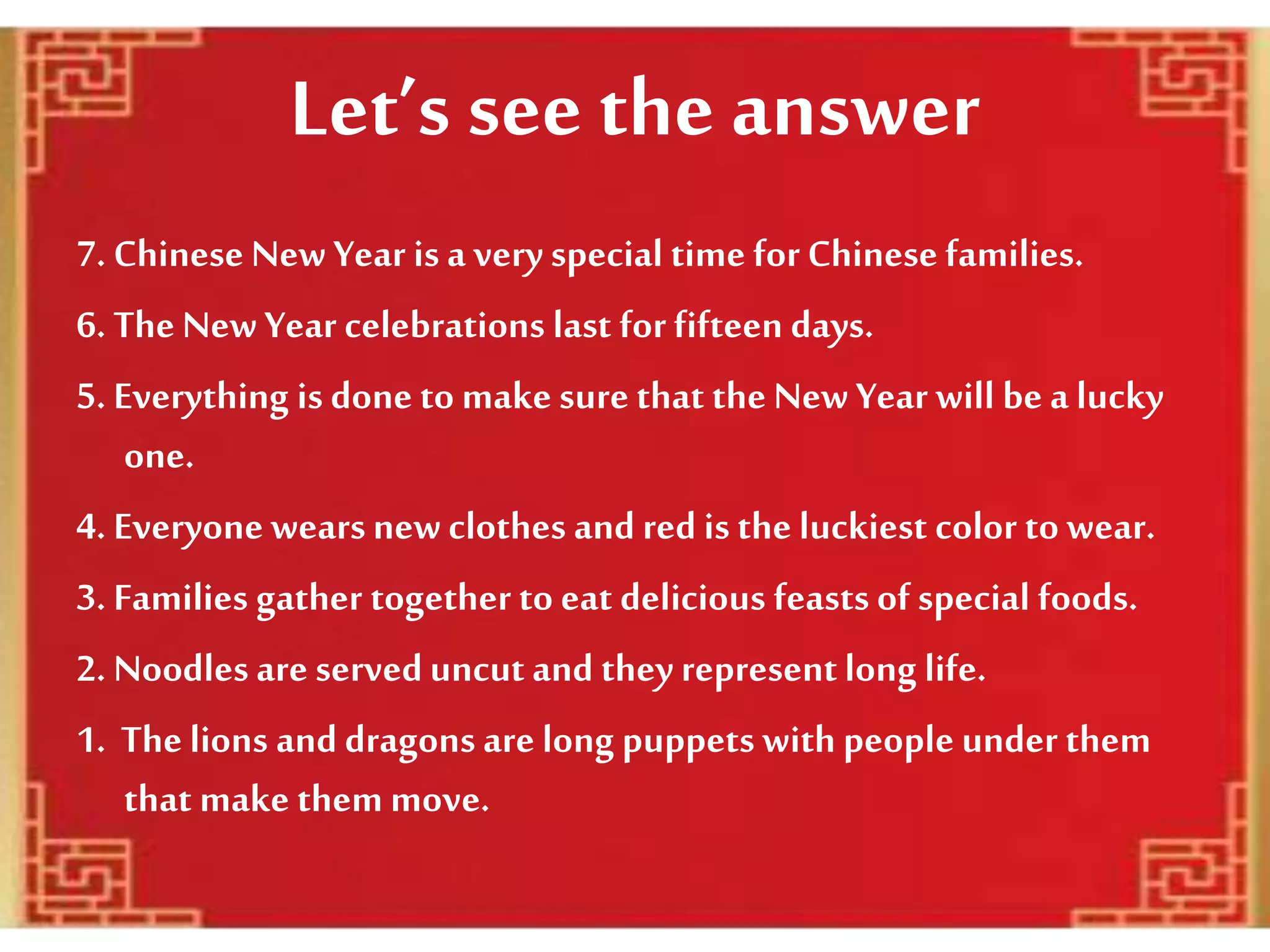 Let’s see the answer
7. Chinese New Year is a very special time for Chinese families.
6. The New Year celebrations last for fifteen days.
5. Everything is done to make sure that the New Year will be a lucky
one.
4. Everyonewearsnewclothes and red is the luckiest color to wear.
3. Families gather together to eat delicious feasts of special foods.
2. Noodles are serveduncut and they representlong life.
1. The lions and dragons are long puppets with people under them
that make them move.
 