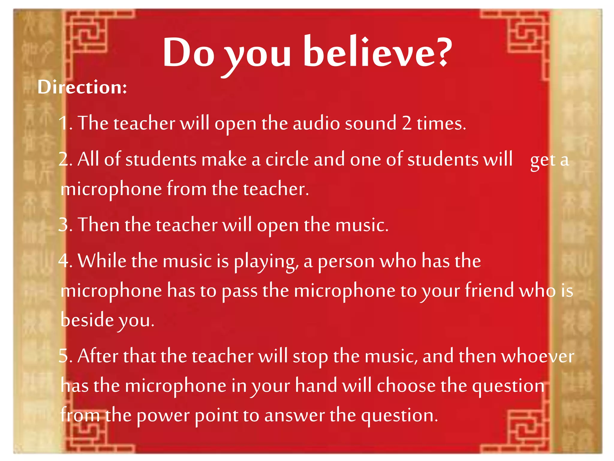 Do you believe?
Direction:
1. The teacher will open theaudio sound 2 times.
2. Allof studentsmake a circle and one of studentswill geta
microphone from the teacher.
3. Thentheteacher willopen the music.
4. While themusic is playing, a person who has the
microphone has to pass themicrophone to your friend who is
beside you.
5. After thattheteacher willstop themusic, and thenwhoever
has the microphone in your handwill choose thequestion
from thepower point to answer the question.
 