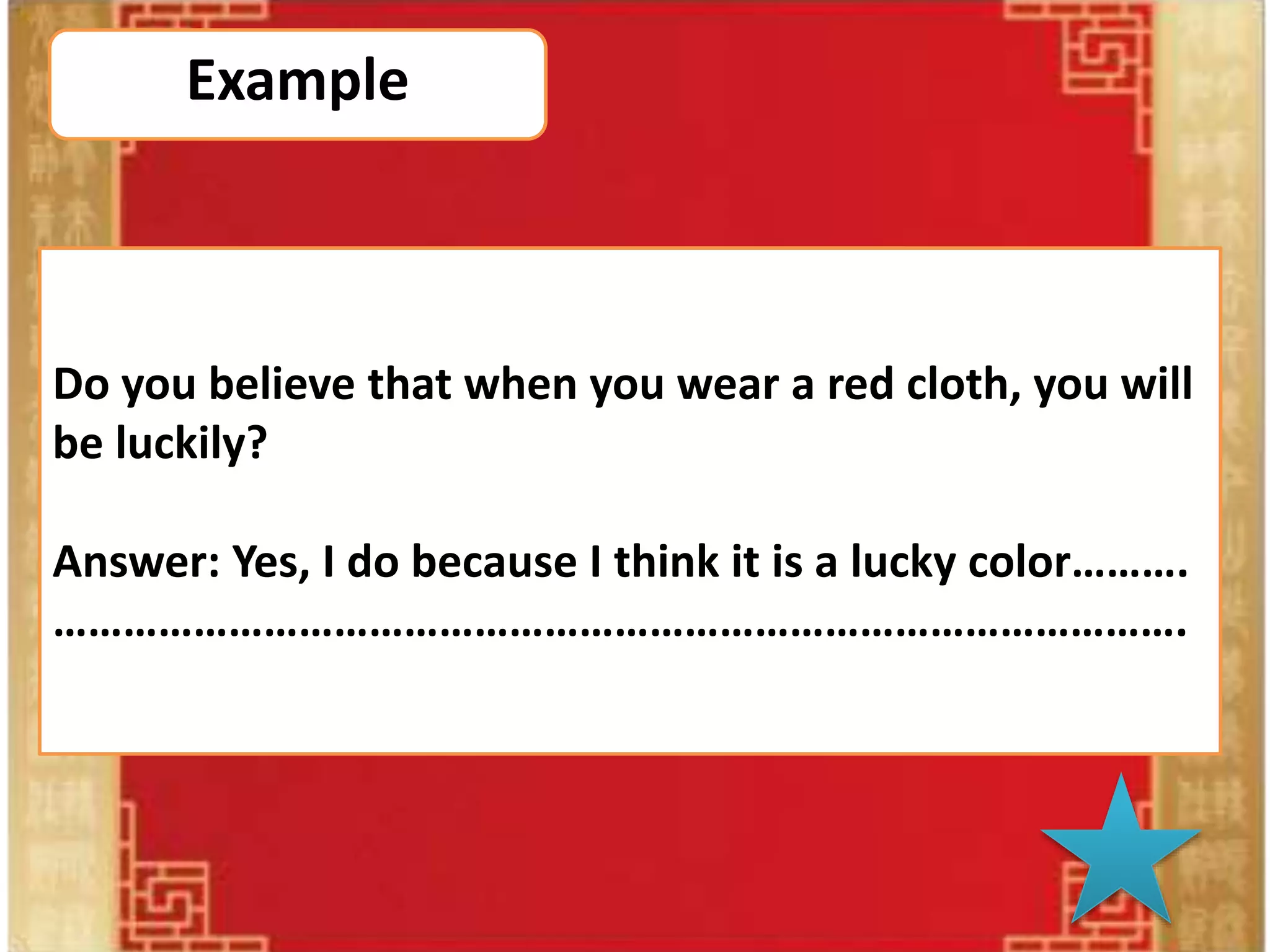 Do you believe?
Direction:
1. The teacher will open theaudio sound 2 times.
2. Allof studentsmake a circle and one of studentswill geta
microphone from the teacher.
3. Thentheteacher willopen the music.
4. While themusic is playing, a person who has the
microphone has to pass themicrophone to your friend who is
beside you.
5. After thattheteacher willstop themusic, and thenwhoever
has the microphone in your handwill choose thequestion
from thepower point to answer the question.
Example
Do you believe that when you wear a red cloth, you will
be luckily?
Answer: Yes, I do because I think it is a lucky color……….
…………………………………………………………………………………….
 
