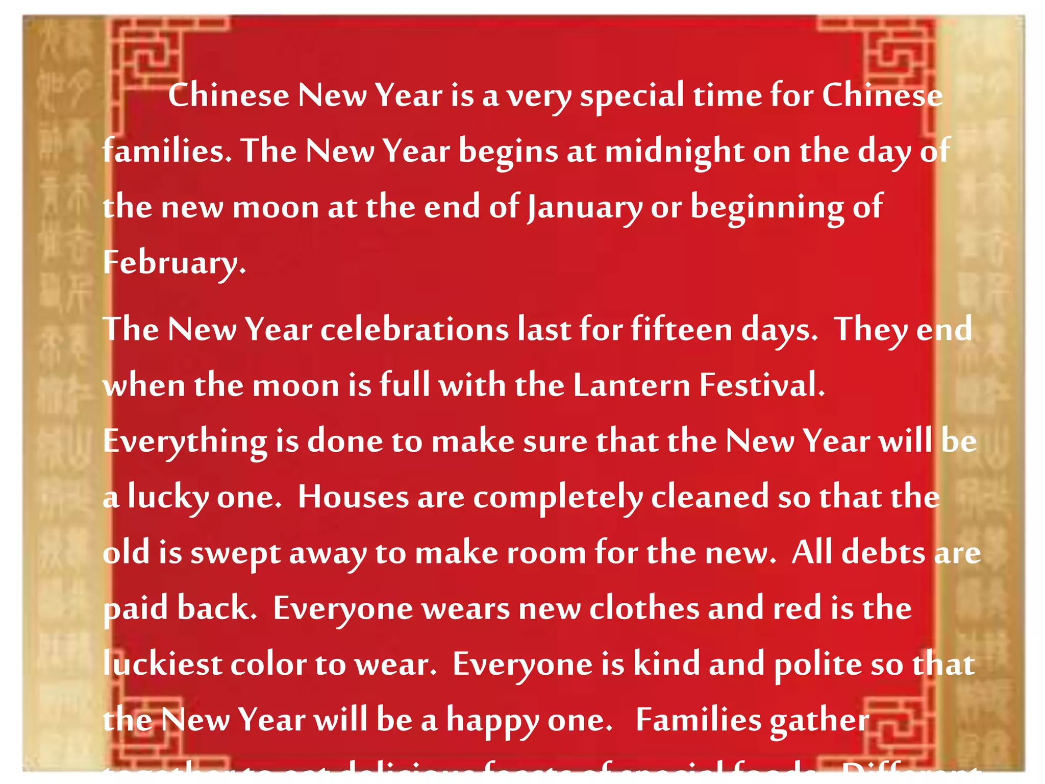 Chinese New Year is a very special timefor Chinese
families.The NewYear begins at midnight on the day of
the new moon at the end of Januaryor beginning of
February.
The New Year celebrations last for fifteen days. They end
whenthe moon is fullwith the Lantern Festival.
Everything is done to make sure that the New Year willbe
a luckyone. Houses are completely cleaned so that the
old is swept away to make room for the new. All debts are
paid back. Everyone wears new clothes and red is the
luckiestcolor to wear. Everyone is kindand polite so that
the New Year willbe a happy one. Familiesgather
 